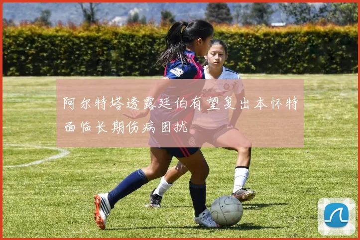 阿尔特塔透露廷伯有望复出本怀特面临长期伤病困扰