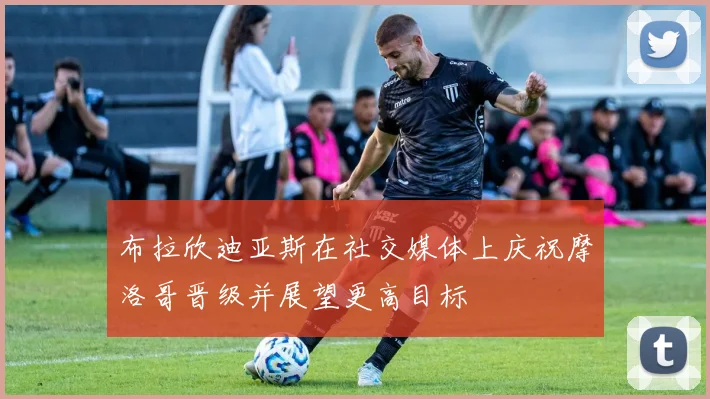 布拉欣迪亚斯在社交媒体上庆祝摩洛哥晋级并展望更高目标