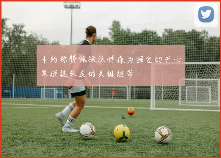 卡约称赞佩顿沃特森为掘金的开心果连接队友的关键纽带