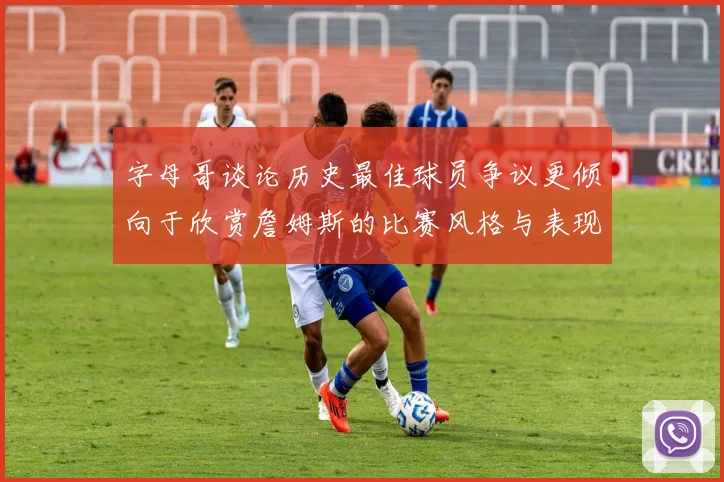 字母哥谈论历史最佳球员争议更倾向于欣赏詹姆斯的比赛风格与表现