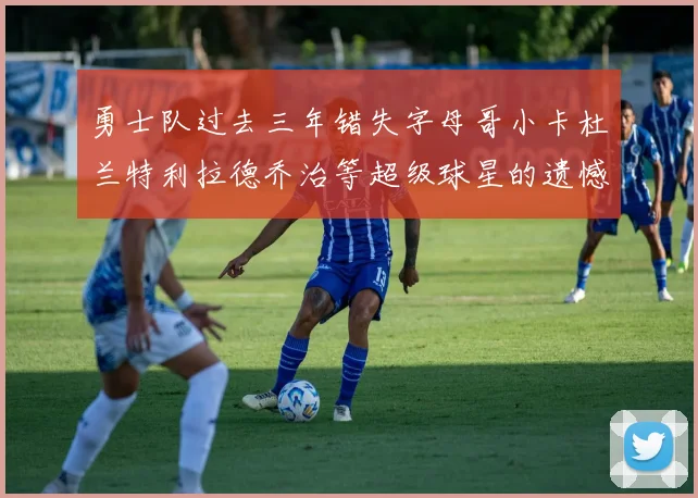勇士队过去三年错失字母哥小卡杜兰特利拉德乔治等超级球星的遗憾回顾