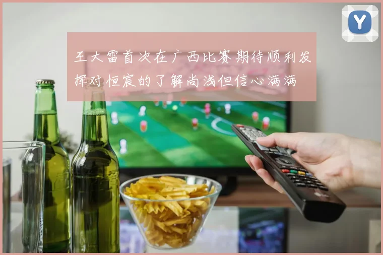 王大雷首次在广西比赛期待顺利发挥对恒宸的了解尚浅但信心满满