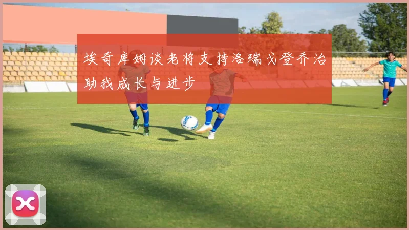埃奇库姆谈老将支持洛瑞戈登乔治助我成长与进步