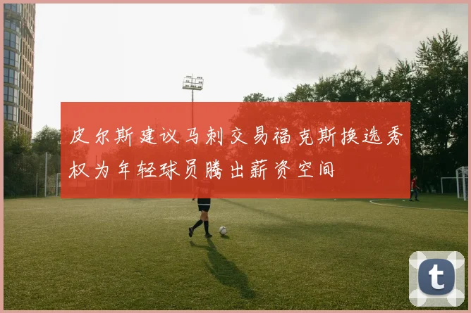 皮尔斯建议马刺交易福克斯换选秀权为年轻球员腾出薪资空间