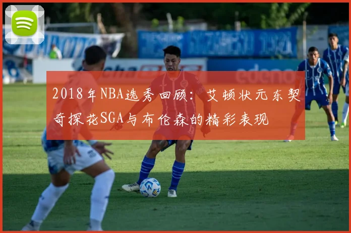 2018年NBA选秀回顾：艾顿状元东契奇探花SGA与布伦森的精彩表现
