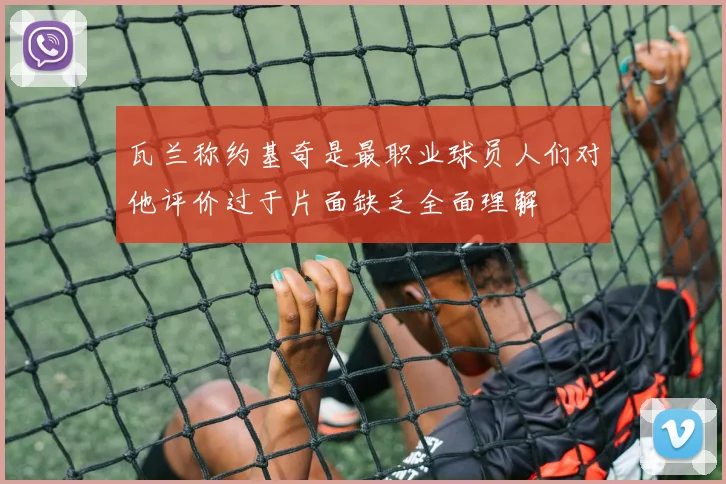 瓦兰称约基奇是最职业球员人们对他评价过于片面缺乏全面理解