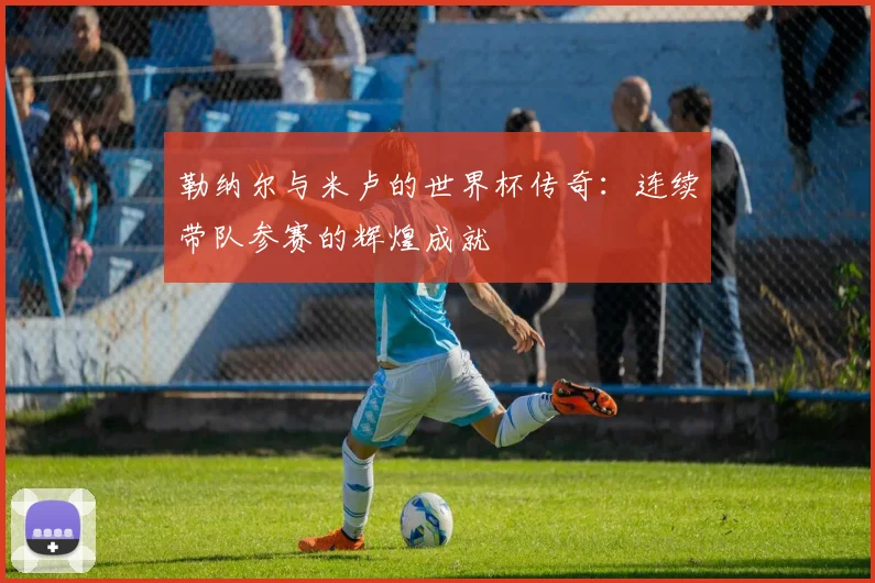 勒纳尔与米卢的世界杯传奇：连续带队参赛的辉煌成就