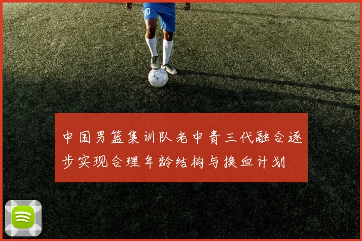 中国男篮集训队老中青三代融合逐步实现合理年龄结构与换血计划